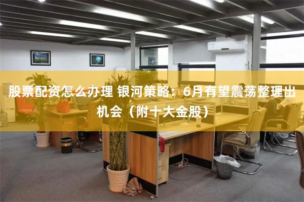 股票配资怎么办理 银河策略：6月有望震荡整理出机会（附十大金股）