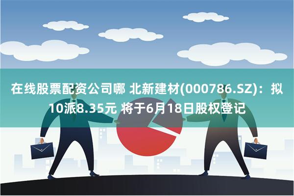 在线股票配资公司哪 北新建材(000786.SZ)：拟10派8.35元 将于6月18日股权登记