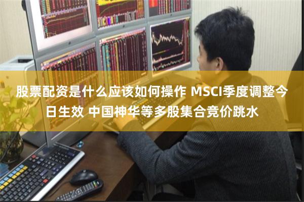 股票配资是什么应该如何操作 MSCI季度调整今日生效 中国神华等多股集合竞价跳水