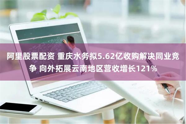 阿里股票配资 重庆水务拟5.62亿收购解决同业竞争 向外拓展云南地区营收增长121%