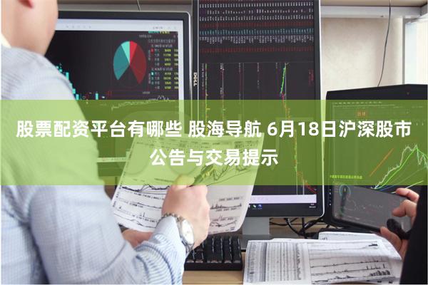 股票配资平台有哪些 股海导航 6月18日沪深股市公告与交易提示