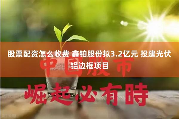 股票配资怎么收费 鑫铂股份拟3.2亿元 投建光伏铝边框项目