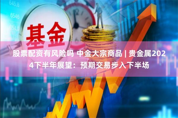 股票配资有风险吗 中金大宗商品 | 贵金属2024下半年展望：预期交易步入下半场