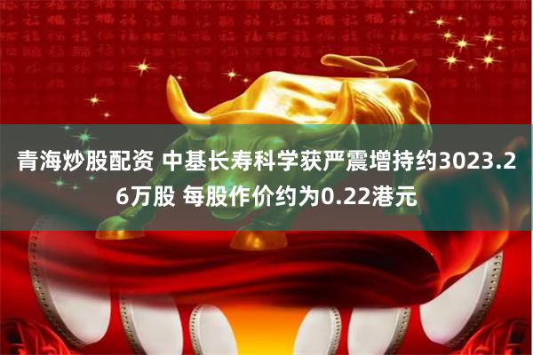 青海炒股配资 中基长寿科学获严震增持约3023.26万股 每股作价约为0.22港元