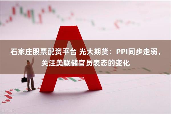 石家庄股票配资平台 光大期货：PPI同步走弱，关注美联储官员表态的变化