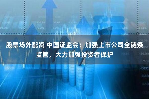 股票场外配资 中国证监会：加强上市公司全链条监管，大力加强投资者保护