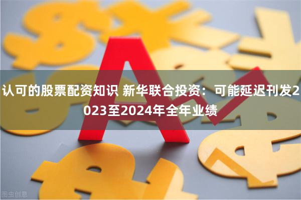 认可的股票配资知识 新华联合投资：可能延迟刊发2023至2024年全年业绩