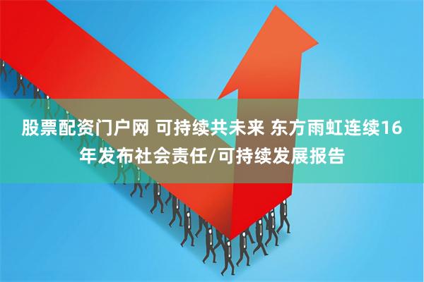 股票配资门户网 可持续共未来 东方雨虹连续16年发布社会责任/可持续发展报告