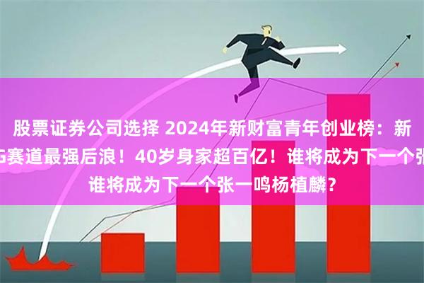 股票证券公司选择 2024年新财富青年创业榜：新秀迭起，AICG赛道最强后浪！40岁身家超百亿！谁将成为下一个张一鸣杨植麟？