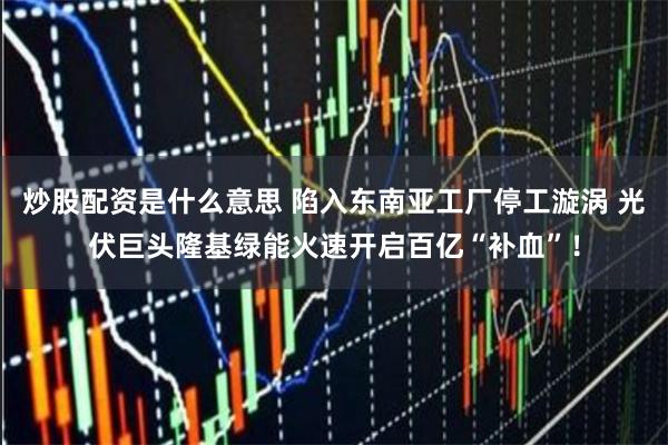 炒股配资是什么意思 陷入东南亚工厂停工漩涡 光伏巨头隆基绿能火速开启百亿“补血”！