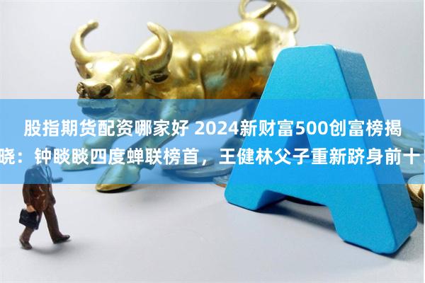 股指期货配资哪家好 2024新财富500创富榜揭晓：钟睒睒四度蝉联榜首，王健林父子重新跻身前十！