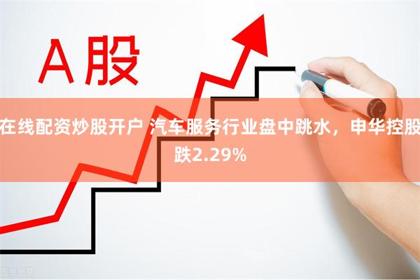 在线配资炒股开户 汽车服务行业盘中跳水，申华控股跌2.29%