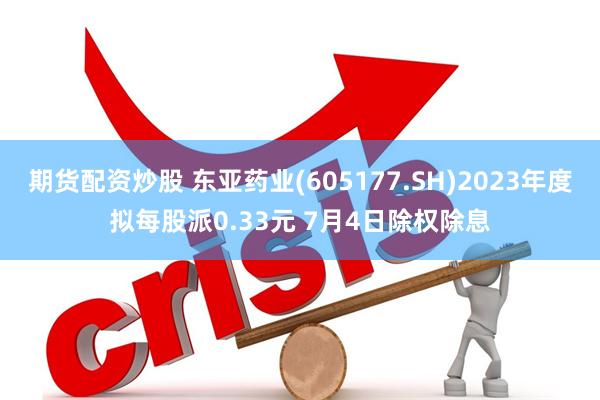 期货配资炒股 东亚药业(605177.SH)2023年度拟每股派0.33元 7月4日除权除息