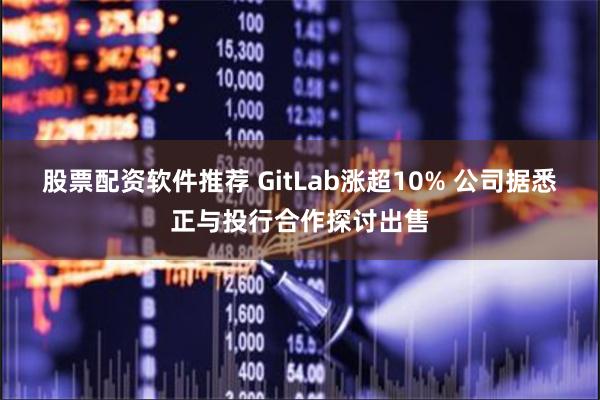 股票配资软件推荐 GitLab涨超10% 公司据悉正与投行合作探讨出售