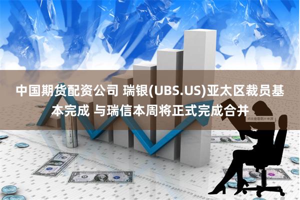 中国期货配资公司 瑞银(UBS.US)亚太区裁员基本完成 与瑞信本周将正式完成合并