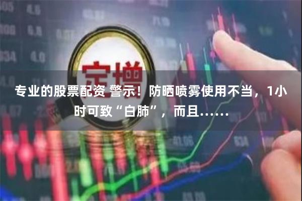 专业的股票配资 警示！防晒喷雾使用不当，1小时可致“白肺”，而且……