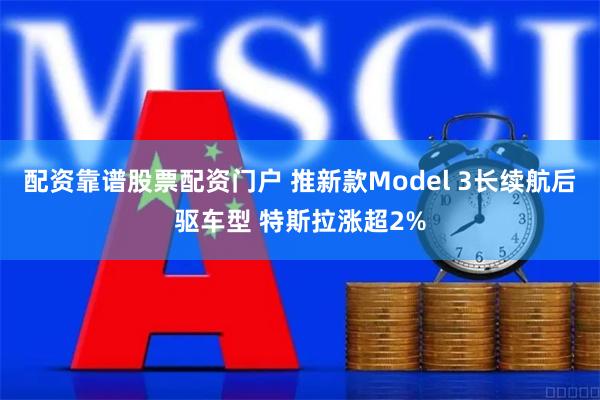 配资靠谱股票配资门户 推新款Model 3长续航后驱车型 特斯拉涨超2%