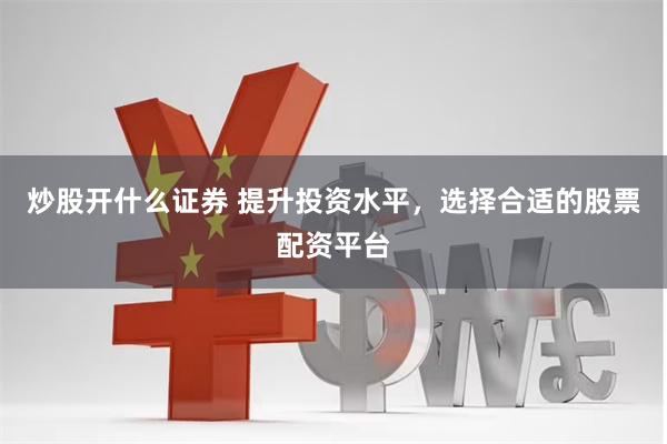 炒股开什么证券 提升投资水平，选择合适的股票配资平台