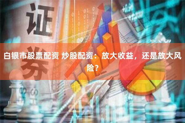 白银市股票配资 炒股配资：放大收益，还是放大风险？