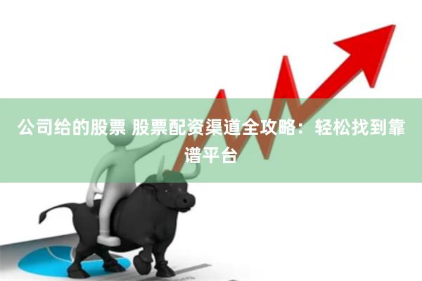 公司给的股票 股票配资渠道全攻略：轻松找到靠谱平台