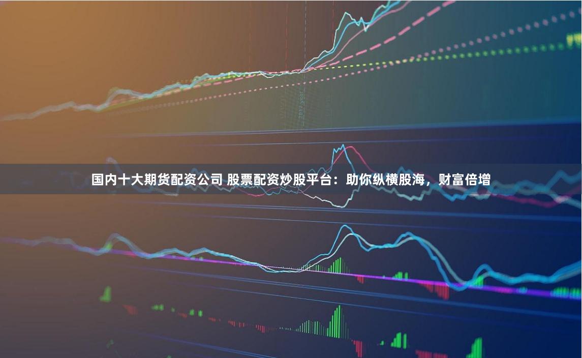 国内十大期货配资公司 股票配资炒股平台：助你纵横股海，财富倍增