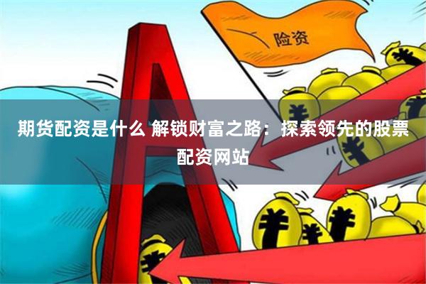 期货配资是什么 解锁财富之路：探索领先的股票配资网站
