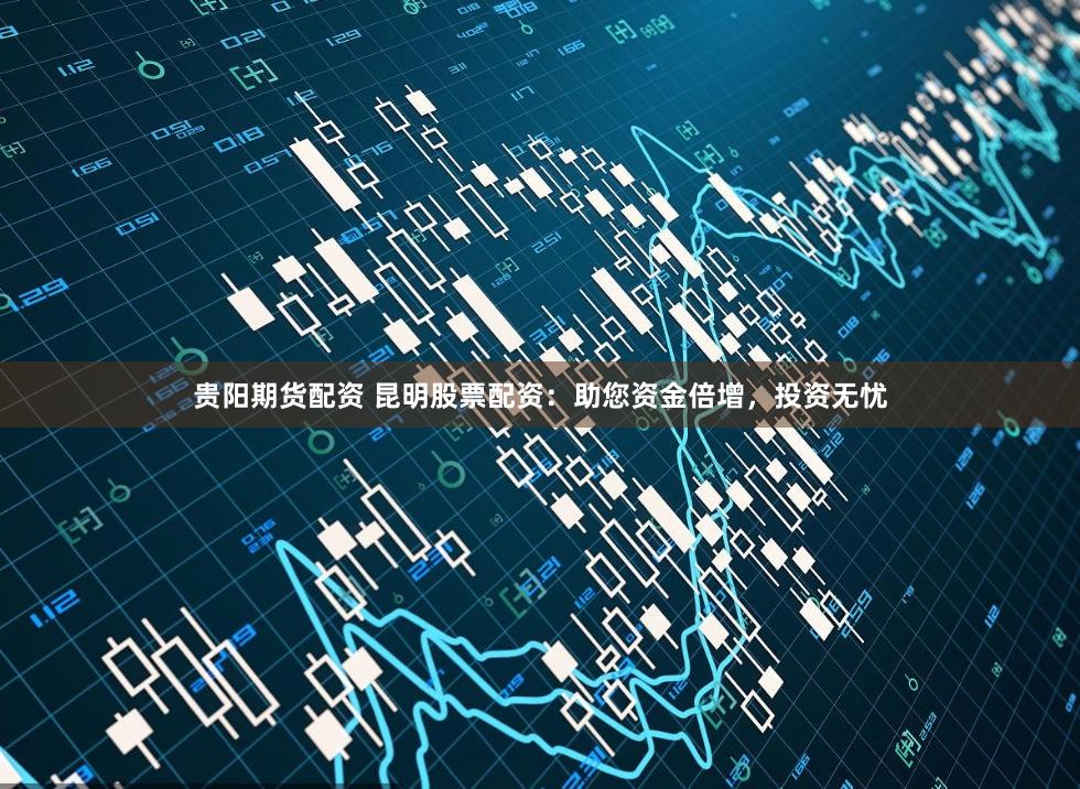 贵阳期货配资 昆明股票配资：助您资金倍增，投资无忧