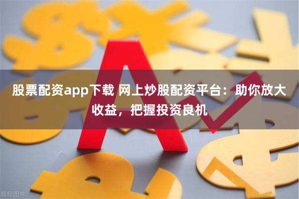 股票配资app下载 网上炒股配资平台：助你放大收益，把握投资良机