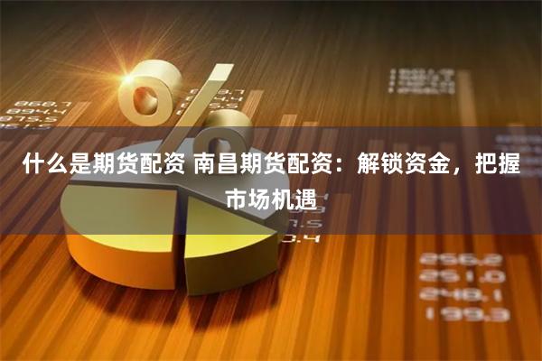 什么是期货配资 南昌期货配资：解锁资金，把握市场机遇