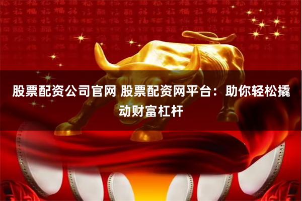股票配资公司官网 股票配资网平台：助你轻松撬动财富杠杆