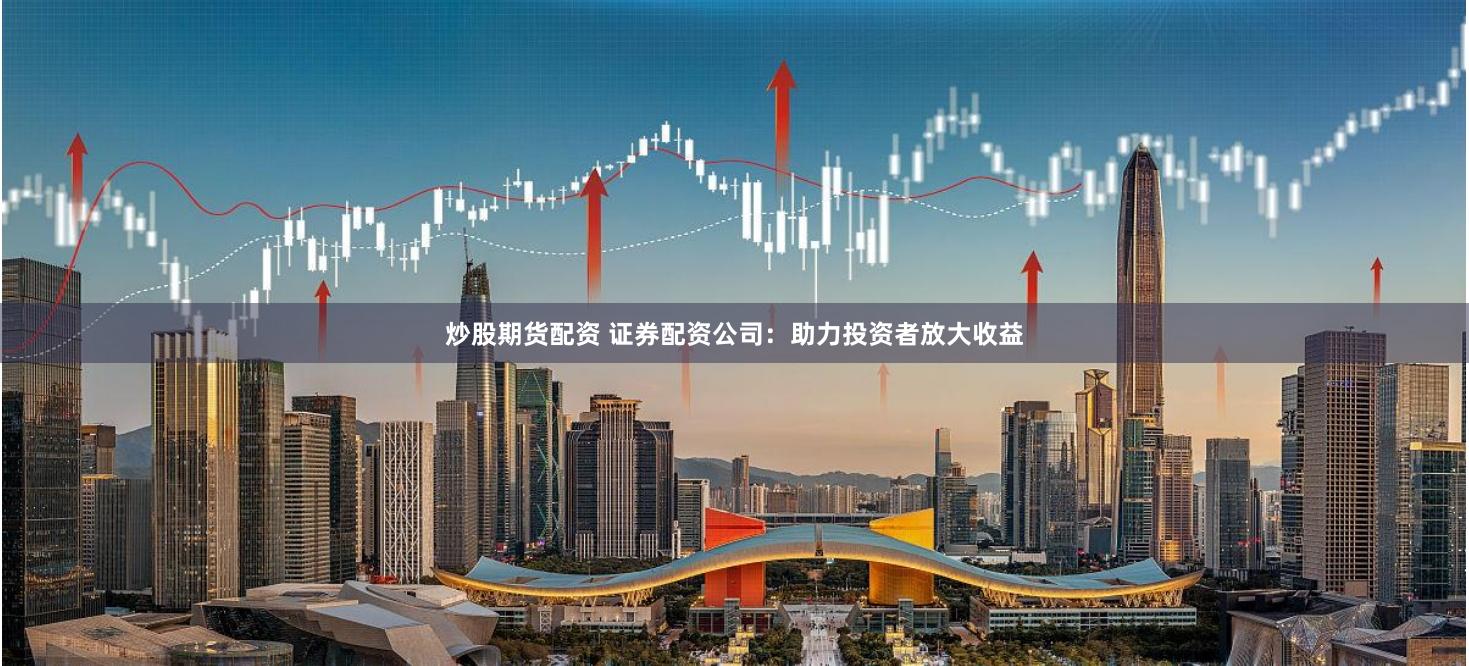 炒股期货配资 证券配资公司：助力投资者放大收益