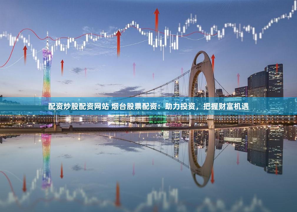 配资炒股配资网站 烟台股票配资：助力投资，把握财富机遇