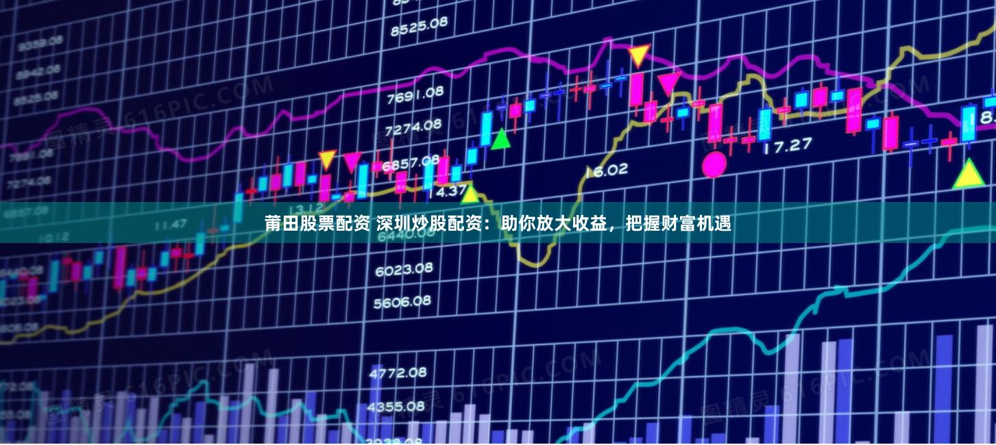 莆田股票配资 深圳炒股配资：助你放大收益，把握财富机遇