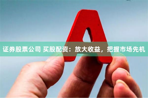 证券股票公司 买股配资：放大收益，把握市场先机