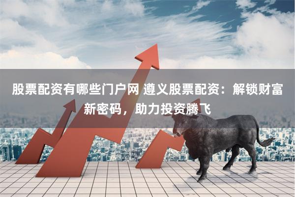 股票配资有哪些门户网 遵义股票配资：解锁财富新密码，助力投资腾飞