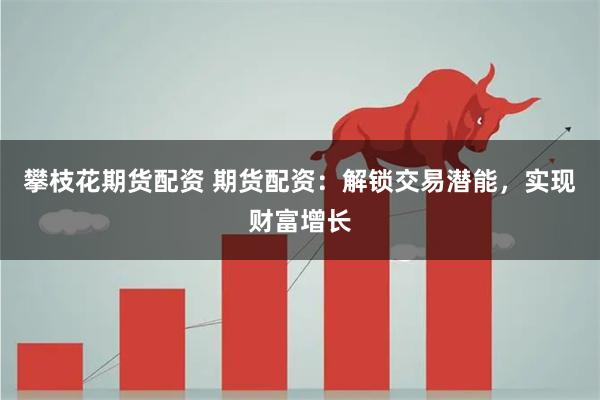 攀枝花期货配资 期货配资：解锁交易潜能，实现财富增长