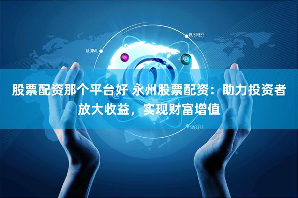 股票配资那个平台好 永州股票配资：助力投资者放大收益，实现财富增值