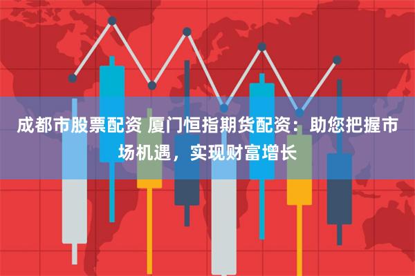 成都市股票配资 厦门恒指期货配资：助您把握市场机遇，实现财富增长