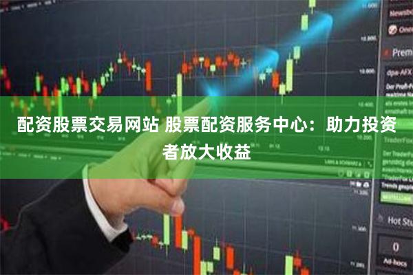 配资股票交易网站 股票配资服务中心：助力投资者放大收益