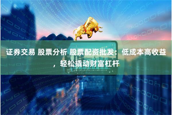 证券交易 股票分析 股票配资批发：低成本高收益，轻松撬动财富杠杆