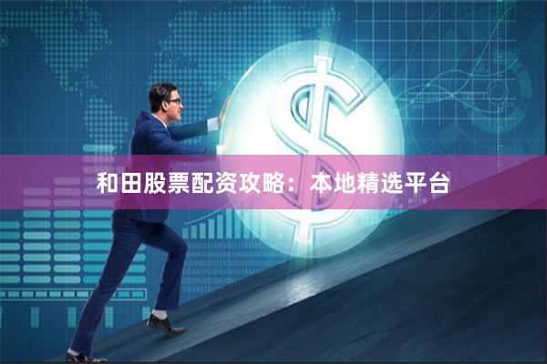 和田股票配资攻略：本地精选平台
