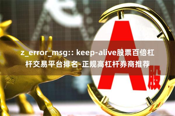 z_error_msg:: keep-alive股票百倍杠杆交易平台排名-正规高杠杆券商推荐