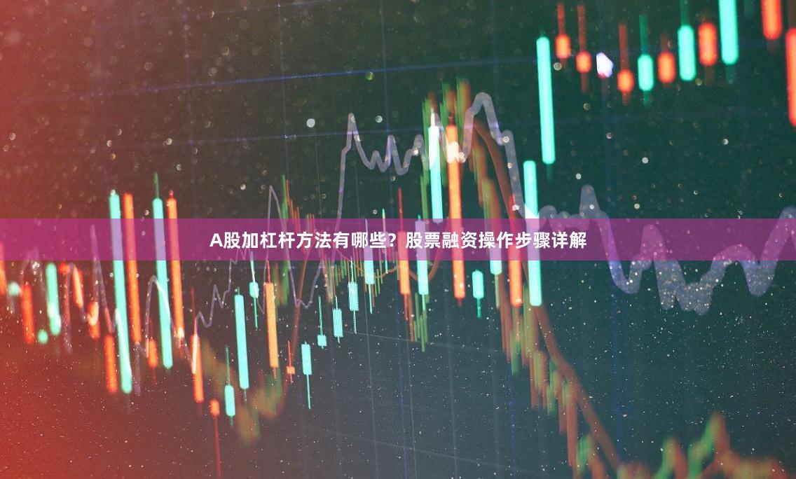 A股加杠杆方法有哪些？股票融资操作步骤详解