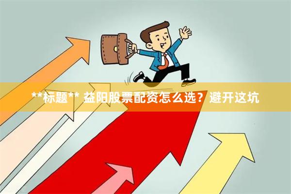 **标题** 益阳股票配资怎么选？避开这坑